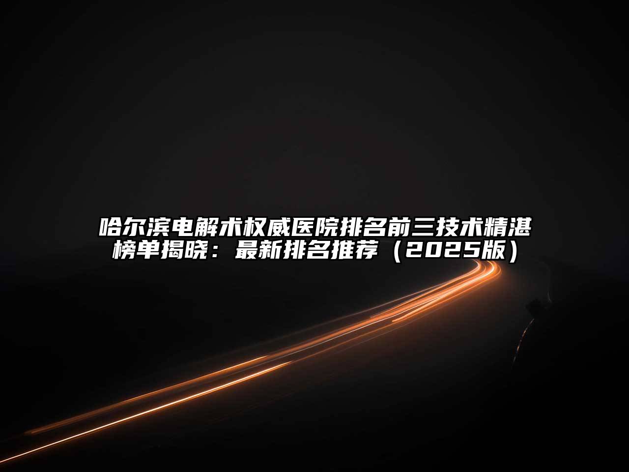 哈尔滨电解术权威医院排名前三技术精湛榜单揭晓：最新排名推荐（2025版）