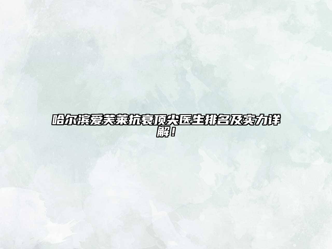 哈尔滨爱芙莱抗衰顶尖医生排名及实力详解！