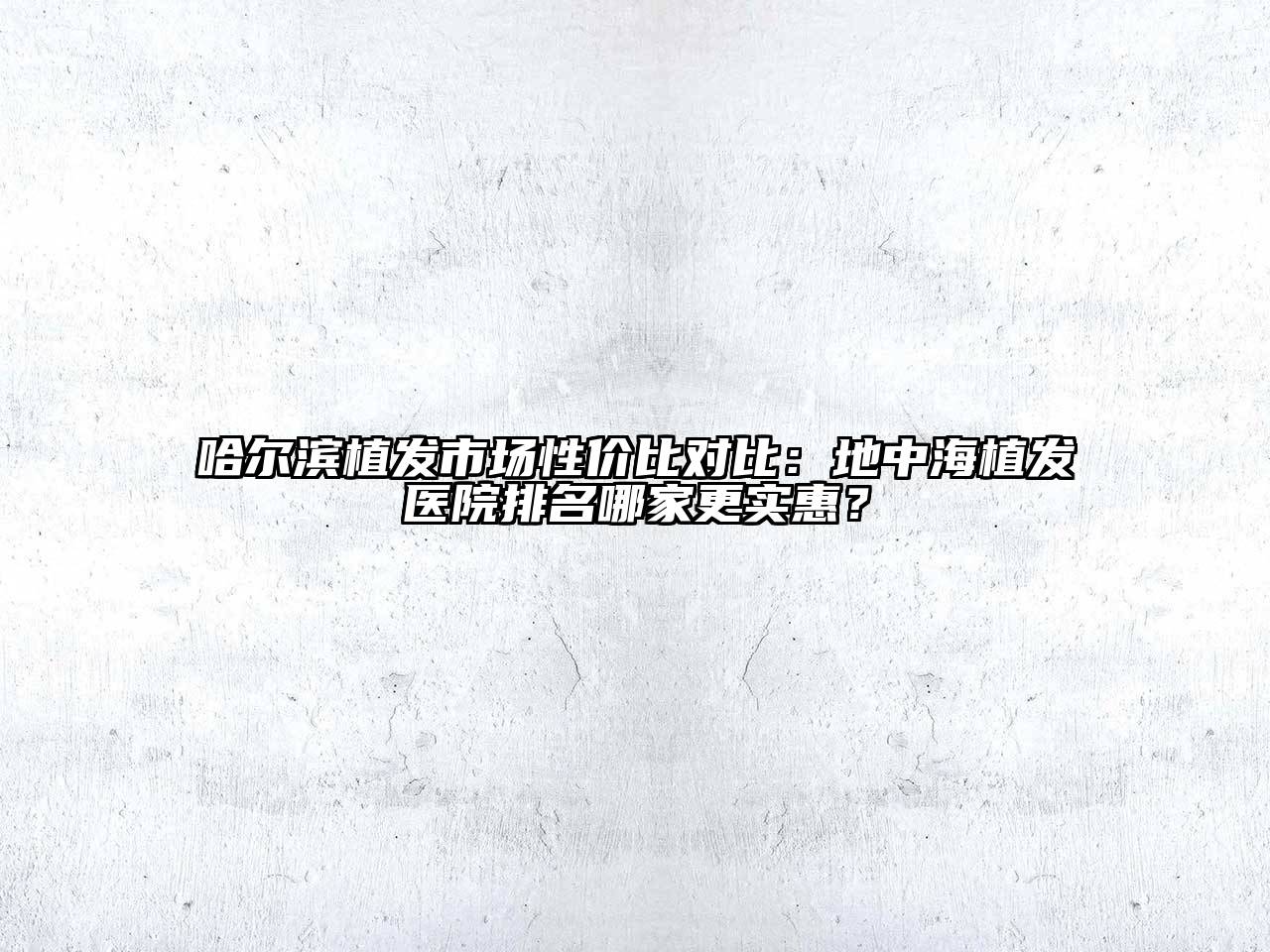 哈尔滨植发市场性价比对比：地中海植发医院排名哪家更实惠？
