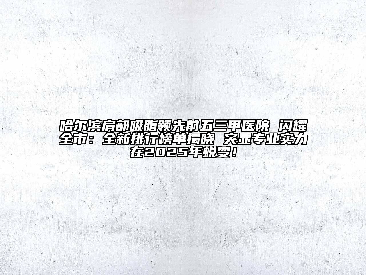 哈尔滨肩部吸脂领先前五三甲医院 闪耀全市：全新排行榜单揭晓 突显专业实力在2025年蜕变！
