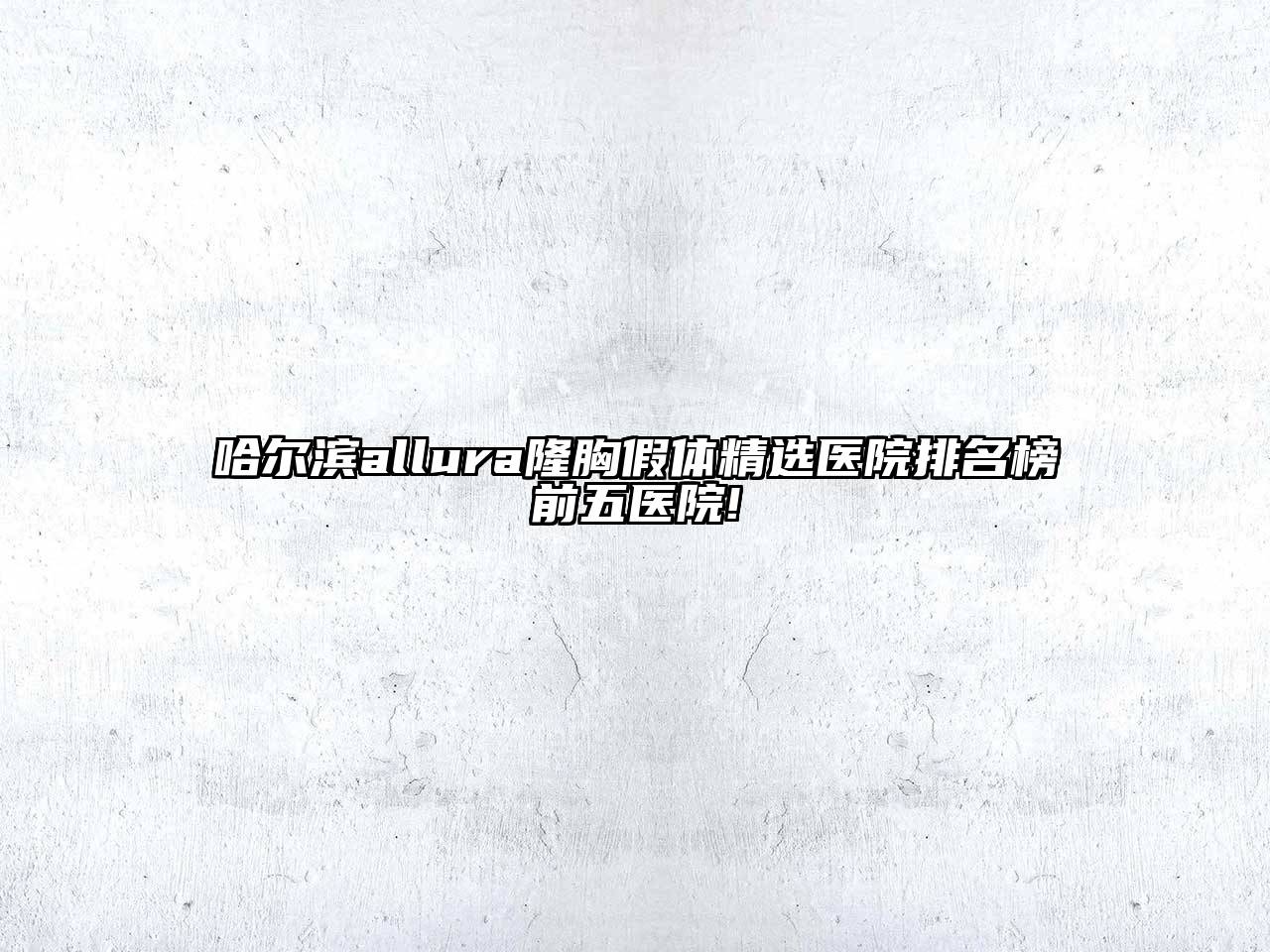 哈尔滨allura隆胸假体精选医院排名榜前五医院!