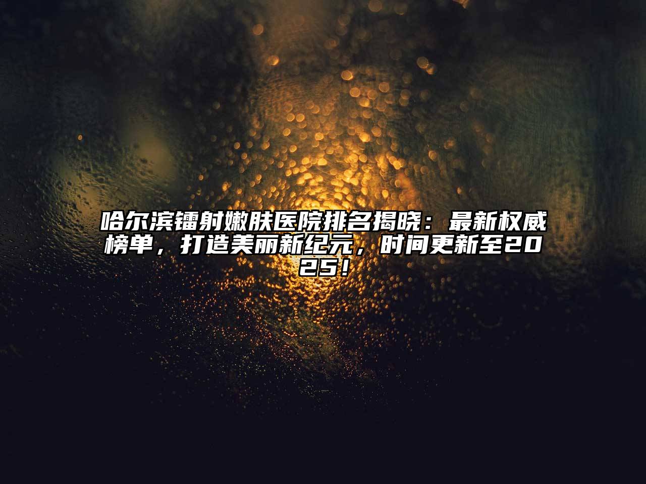 哈尔滨镭射嫩肤医院排名揭晓：最新权威榜单，打造美丽新纪元，时间更新至2025！