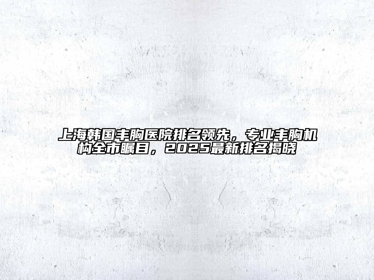 上海韩国丰胸医院排名领先，专业丰胸机构全市瞩目，2025最新排名揭晓