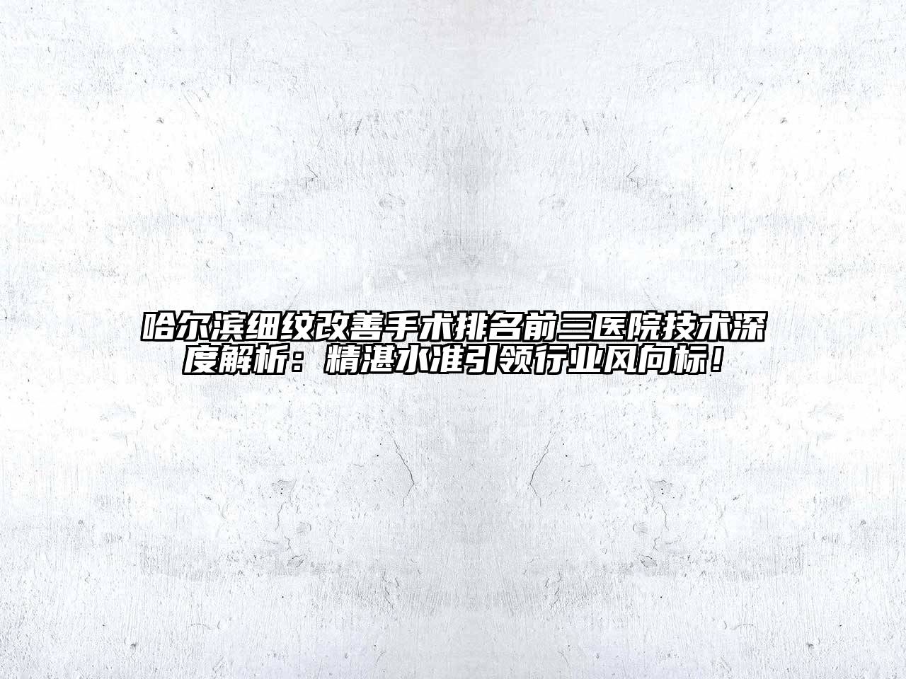 哈尔滨细纹改善手术排名前三医院技术深度解析：精湛水准引领行业风向标！