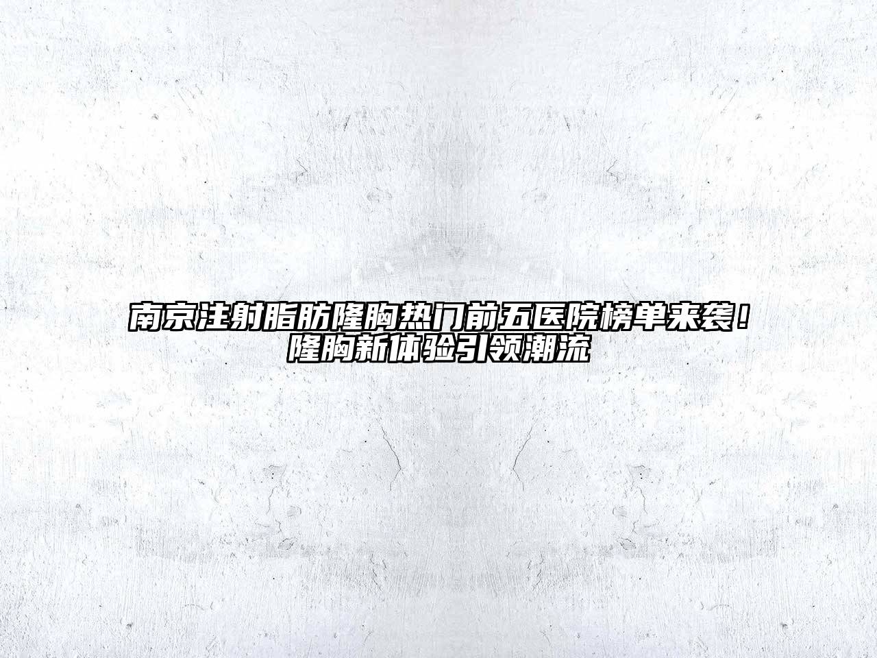 南京注射脂肪隆胸热门前五医院榜单来袭！隆胸新体验引领潮流