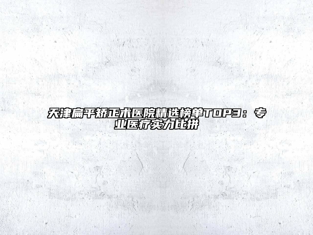 天津扁平矫正术医院精选榜单TOP3：专业医疗实力比拼