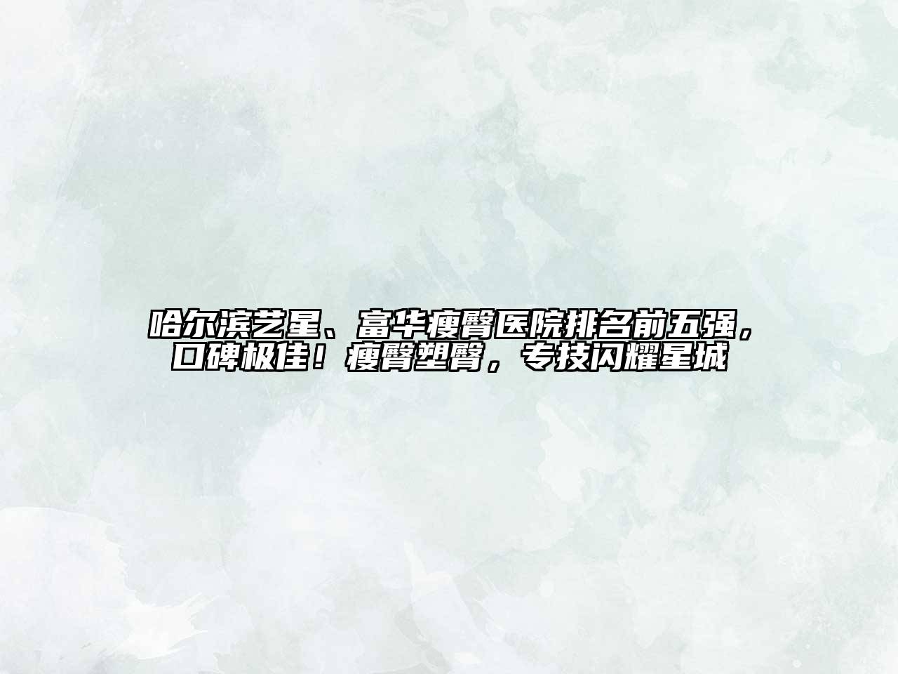 哈尔滨艺星、富华瘦臀医院排名前五强，口碑极佳！瘦臀塑臀，专技闪耀星城
