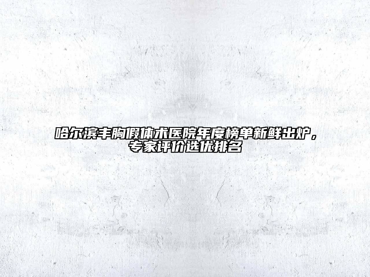 哈尔滨丰胸假体术医院年度榜单新鲜出炉，专家评价选优排名