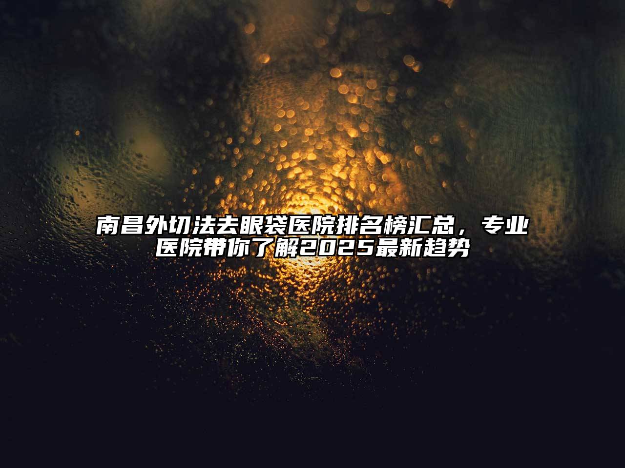 南昌外切法去眼袋医院排名榜汇总，专业医院带你了解2025最新趋势