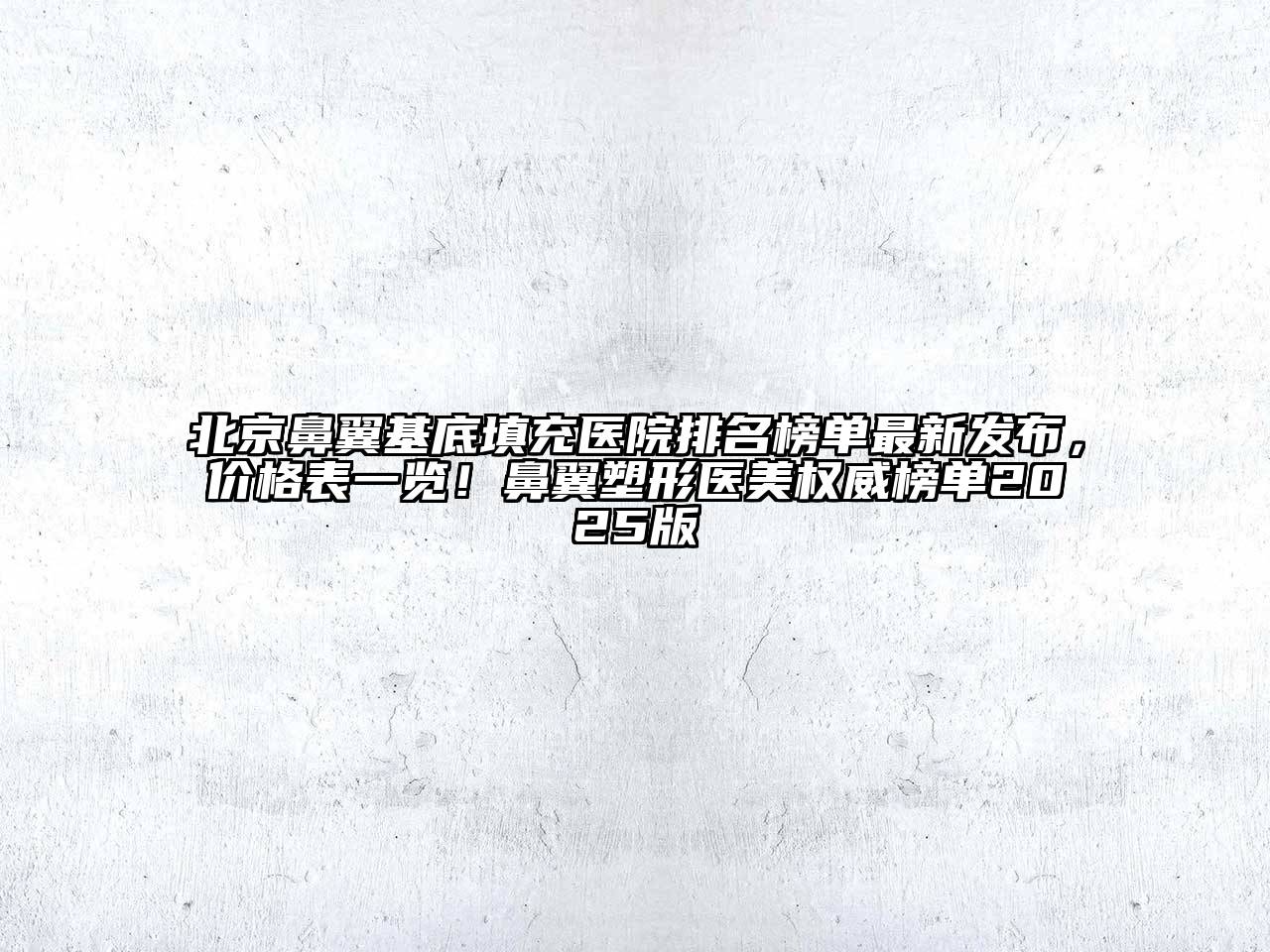 北京鼻翼基底填充医院排名榜单最新发布，价格表一览！鼻翼塑形医美权威榜单2025版