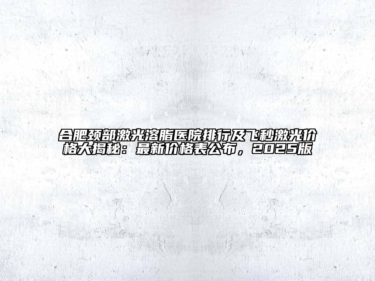 合肥颈部激光溶脂医院排行及飞秒激光价格大揭秘：最新价格表公布，2025版
