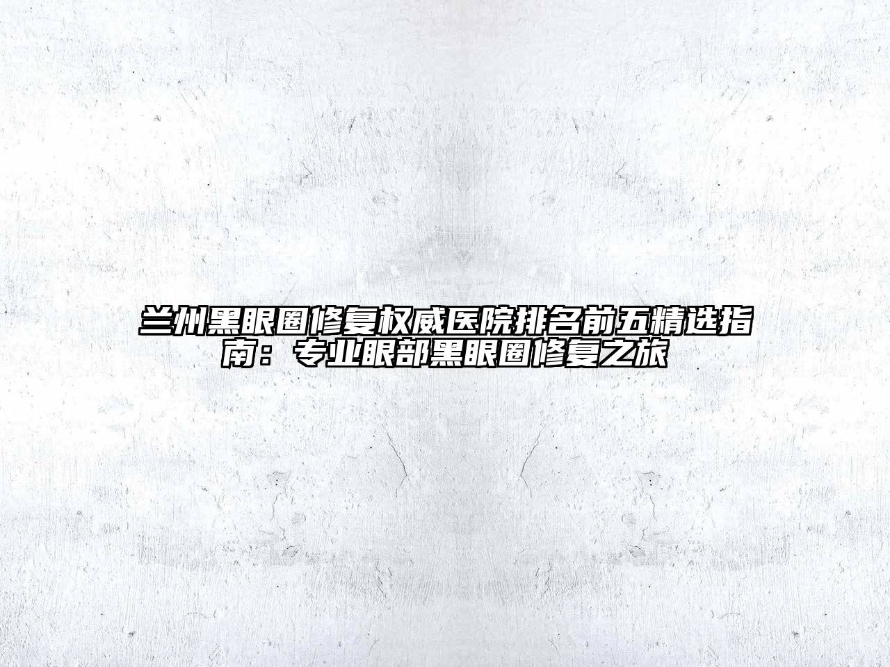 兰州黑眼圈修复权威医院排名前五精选指南：专业眼部黑眼圈修复之旅