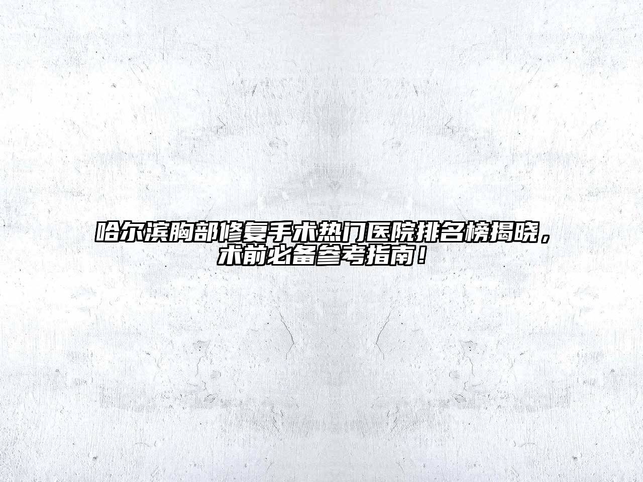 哈尔滨胸部修复手术热门医院排名榜揭晓，术前必备参考指南！