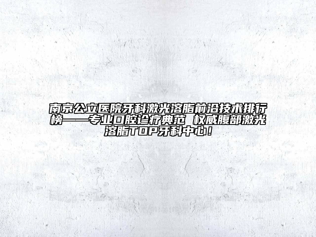 南京公立医院牙科激光溶脂前沿技术排行榜——专业口腔诊疗典范 权威腹部激光溶脂TOP牙科中心！