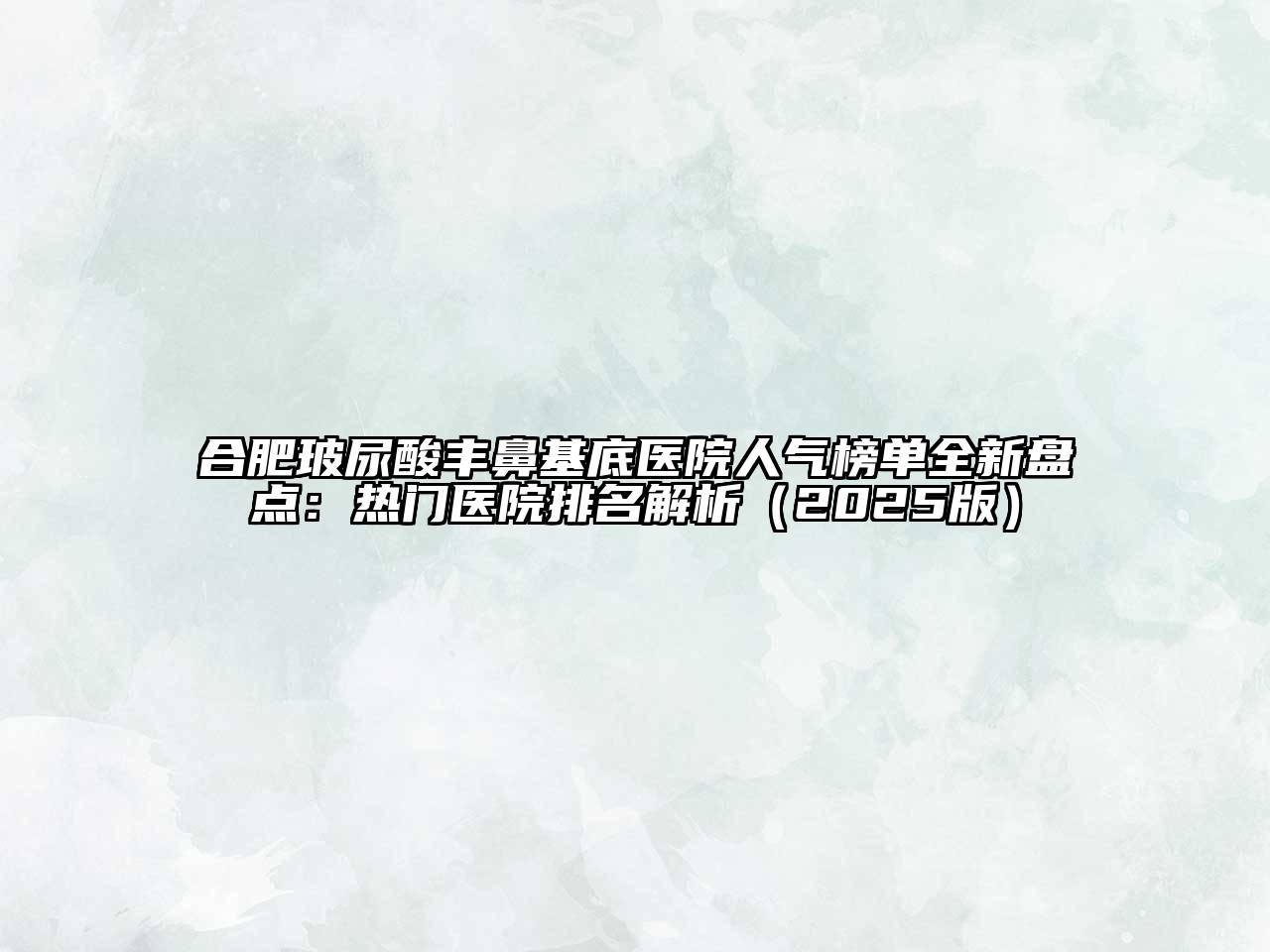 合肥玻尿酸丰鼻基底医院人气榜单全新盘点：热门医院排名解析（2025版）