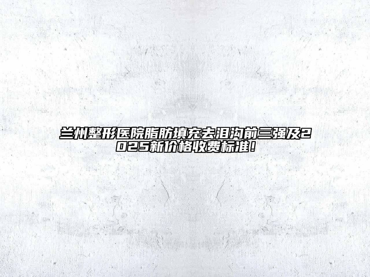 兰州整形医院脂肪填充去泪沟前三强及2025新价格收费标准！