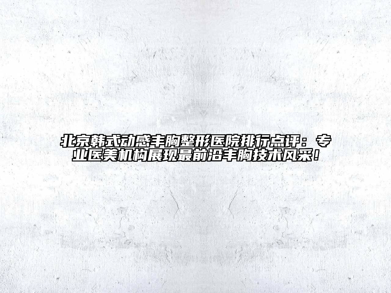 北京韩式动感丰胸整形医院排行点评：专业医美机构展现最前沿丰胸技术风采！