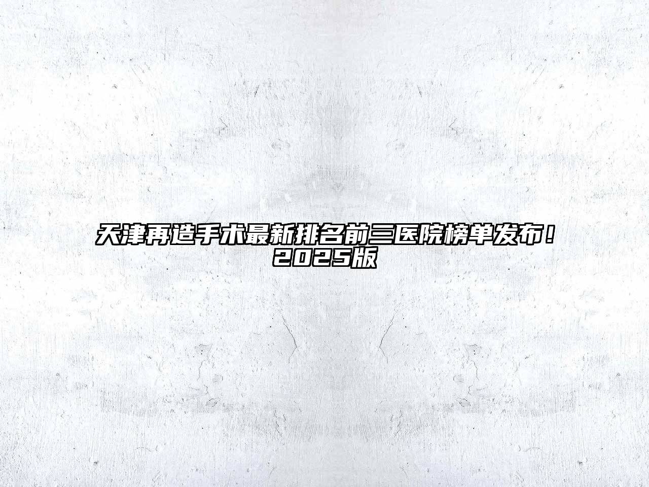 天津再造手术最新排名前三医院榜单发布！2025版