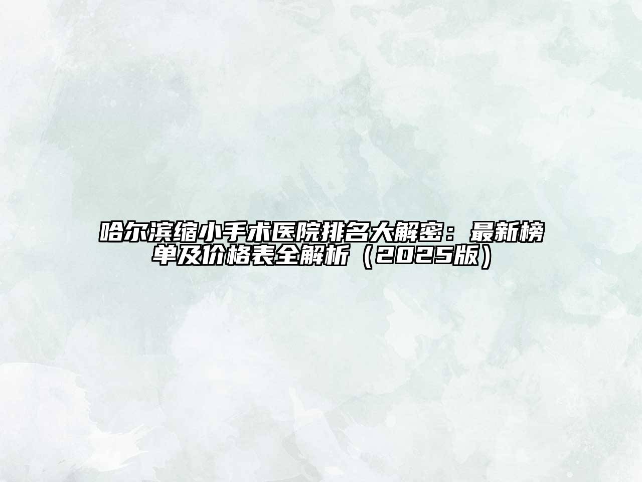 哈尔滨缩小手术医院排名大解密：最新榜单及价格表全解析（2025版）