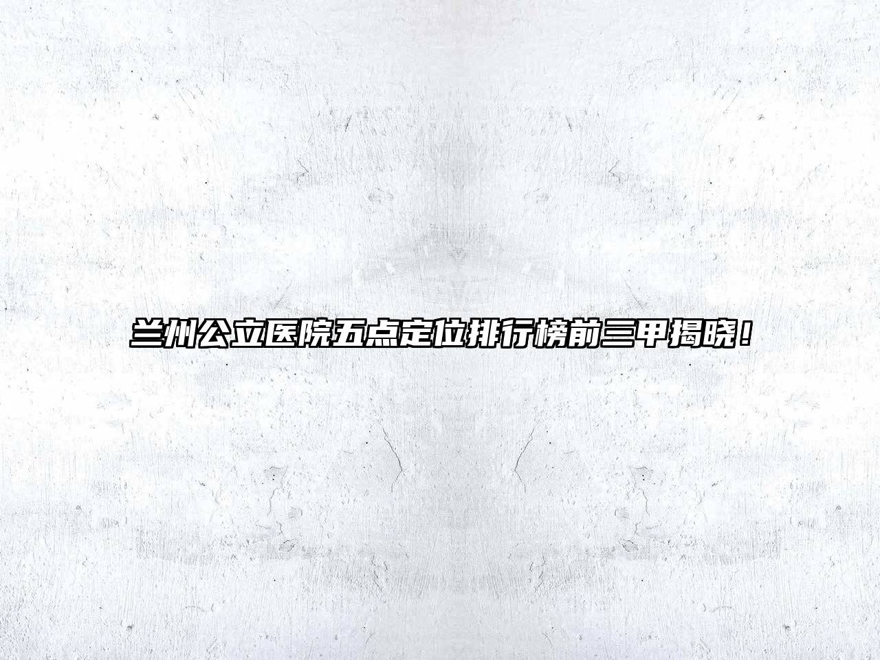 兰州公立医院五点定位排行榜前三甲揭晓！