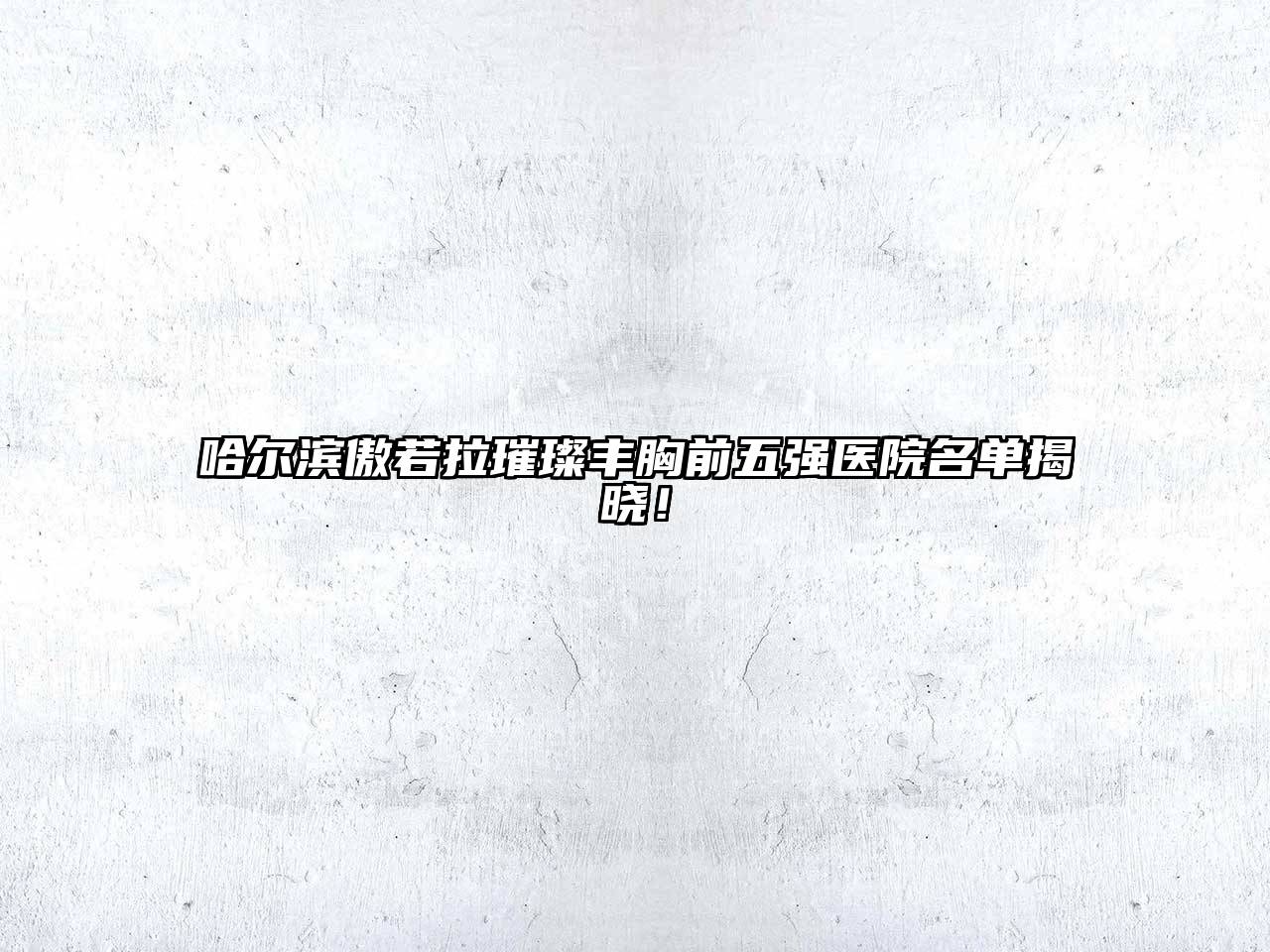 哈尔滨傲若拉璀璨丰胸前五强医院名单揭晓！