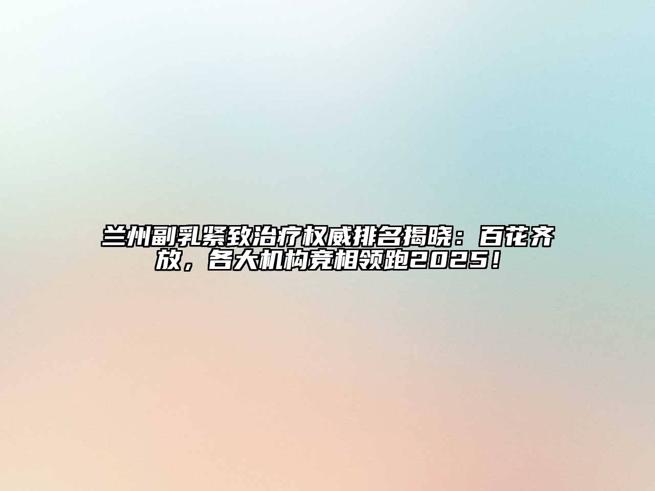 兰州副乳紧致治疗权威排名揭晓：百花齐放，各大机构竞相领跑2025！