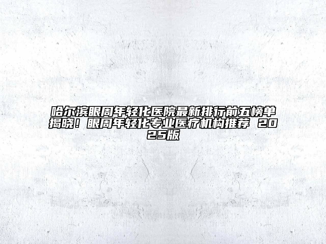 哈尔滨眼周年轻化医院最新排行前五榜单揭晓！眼周年轻化专业医疗机构推荐 2025版