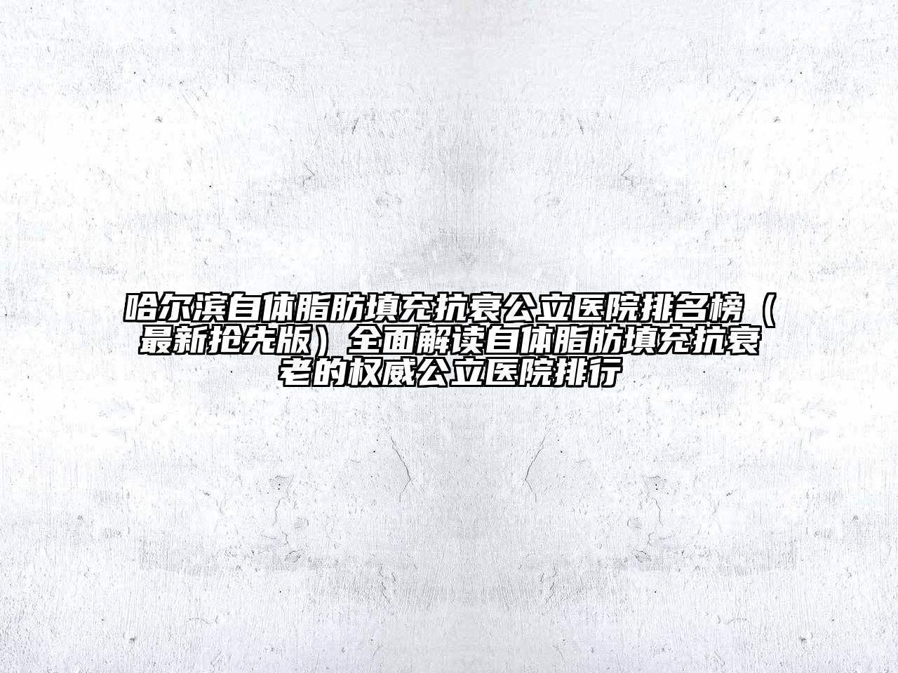 哈尔滨自体脂肪填充抗衰公立医院排名榜（最新抢先版）全面解读自体脂肪填充抗衰老的权威公立医院排行
