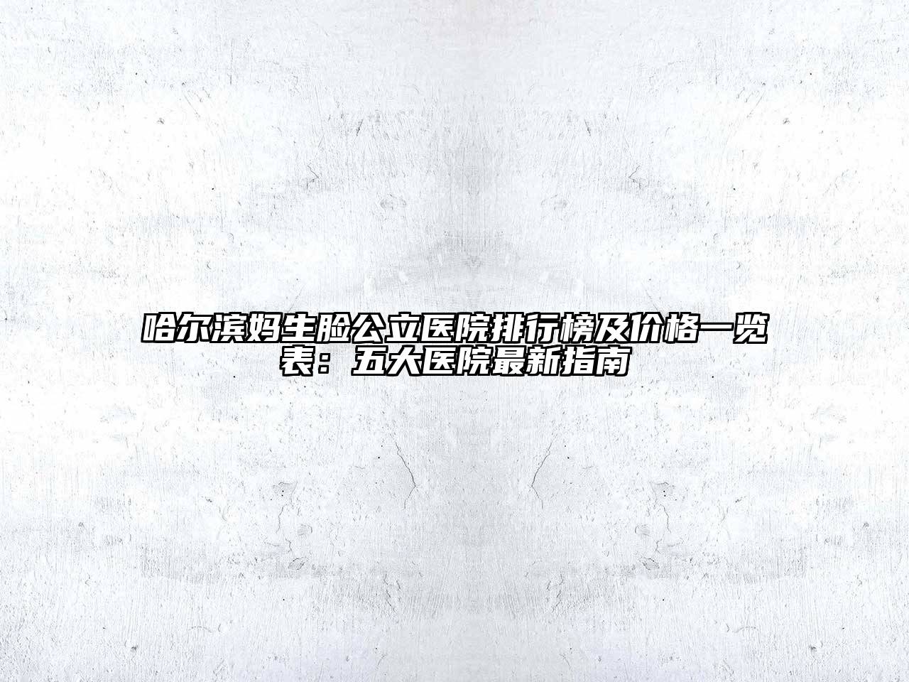 哈尔滨妈生脸公立医院排行榜及价格一览表：五大医院最新指南