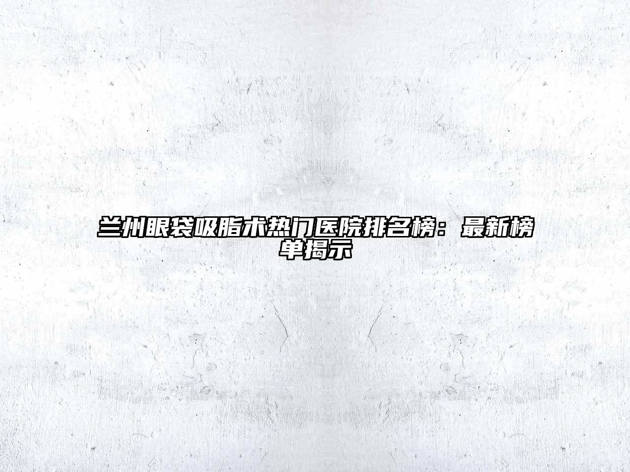 兰州眼袋吸脂术热门医院排名榜：最新榜单揭示