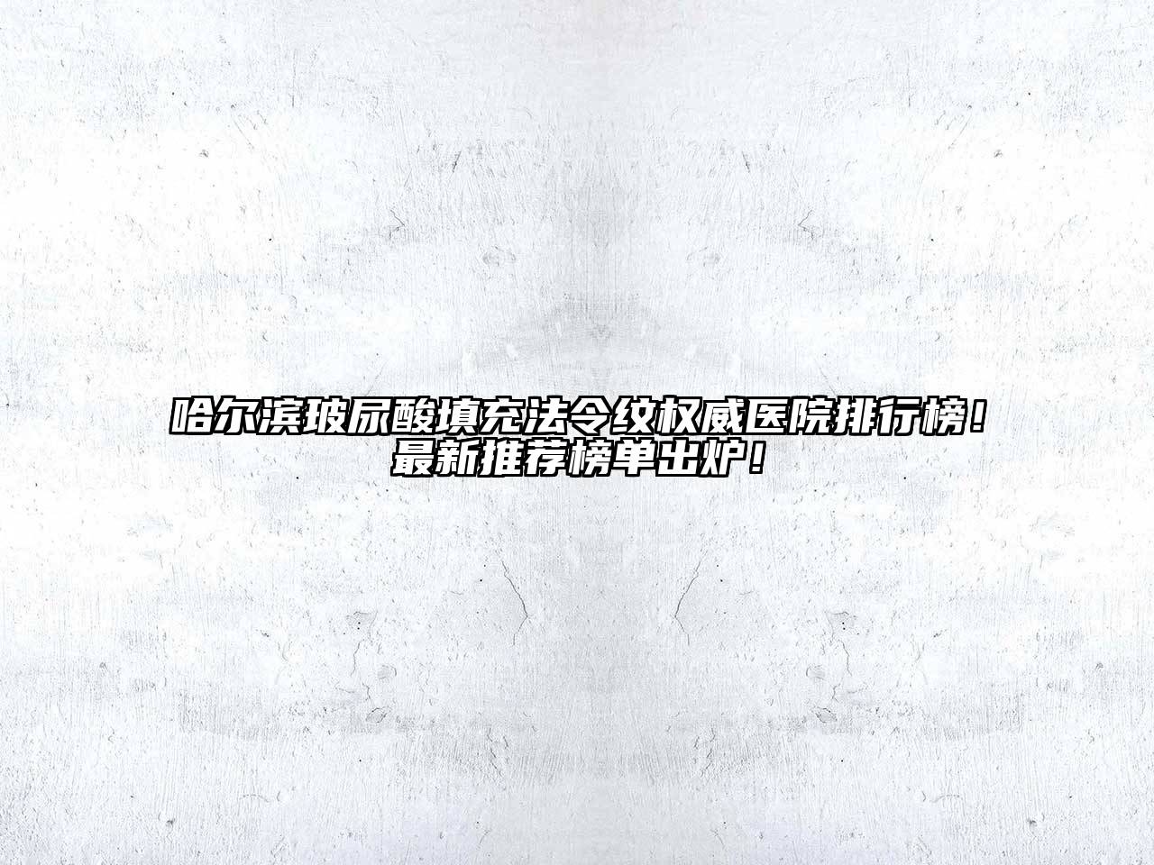 哈尔滨玻尿酸填充法令纹权威医院排行榜！最新推荐榜单出炉！