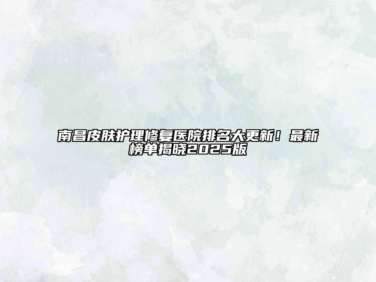 南昌皮肤护理修复医院排名大更新！最新榜单揭晓2025版