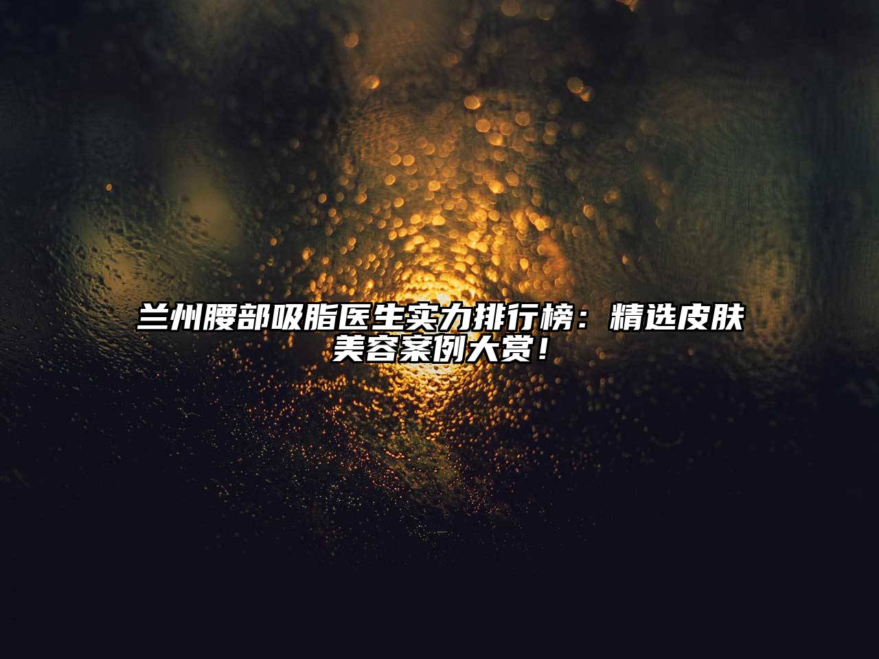 兰州腰部吸脂医生实力排行榜：精选皮肤美容案例大赏！