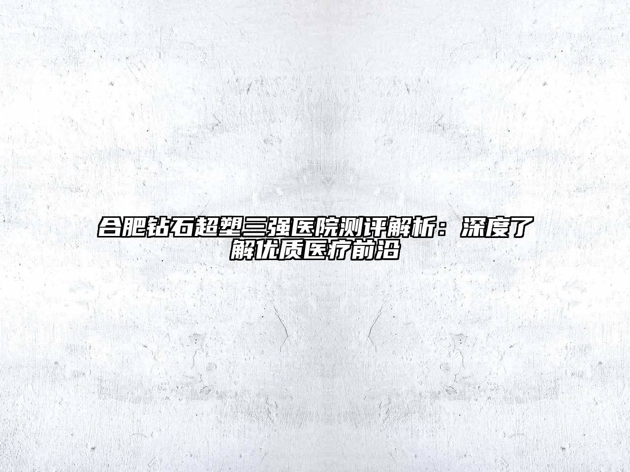 合肥钻石超塑三强医院测评解析：深度了解优质医疗前沿