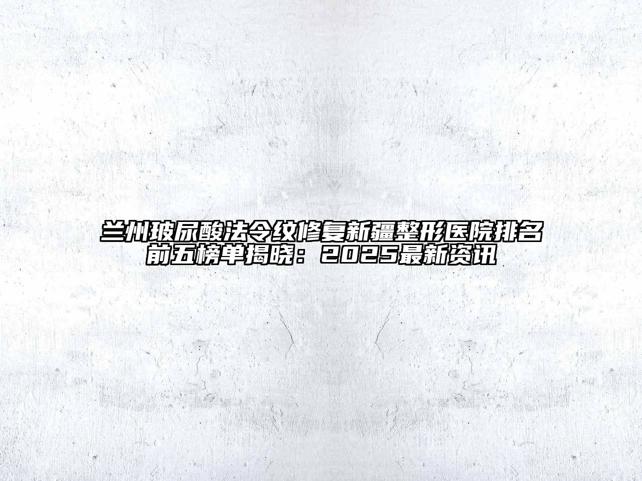 兰州玻尿酸法令纹修复新疆整形医院排名前五榜单揭晓：2025最新资讯