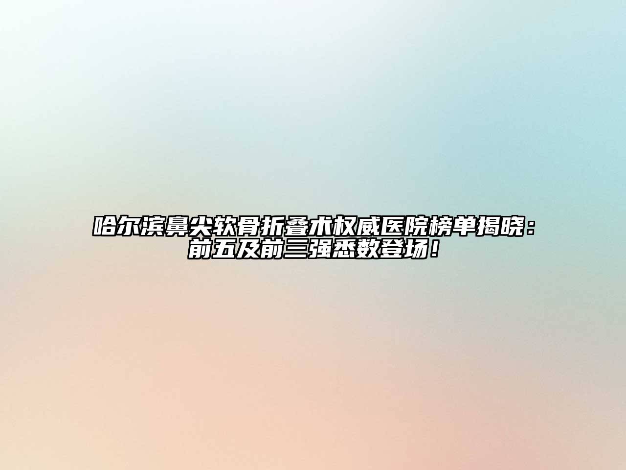 哈尔滨鼻尖软骨折叠术权威医院榜单揭晓：前五及前三强悉数登场！