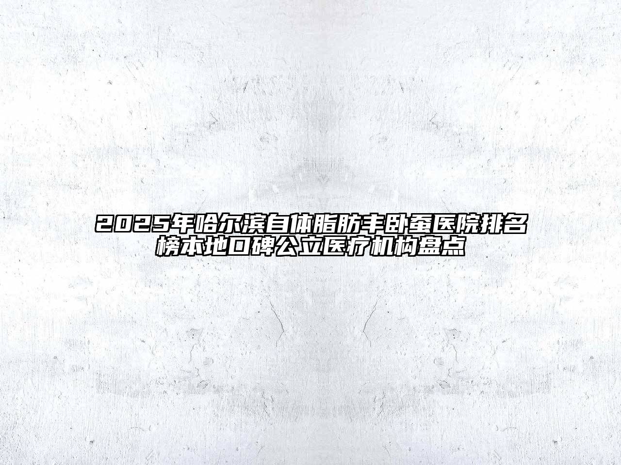 2025年哈尔滨自体脂肪丰卧蚕医院排名榜本地口碑公立医疗机构盘点
