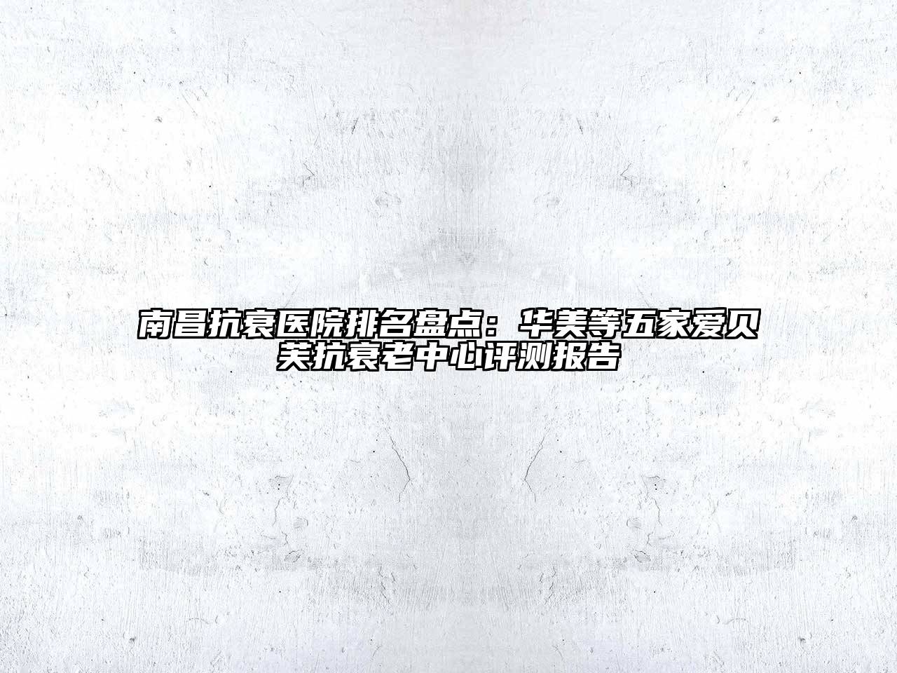 南昌抗衰医院排名盘点：华美等五家爱贝芙抗衰老中心评测报告