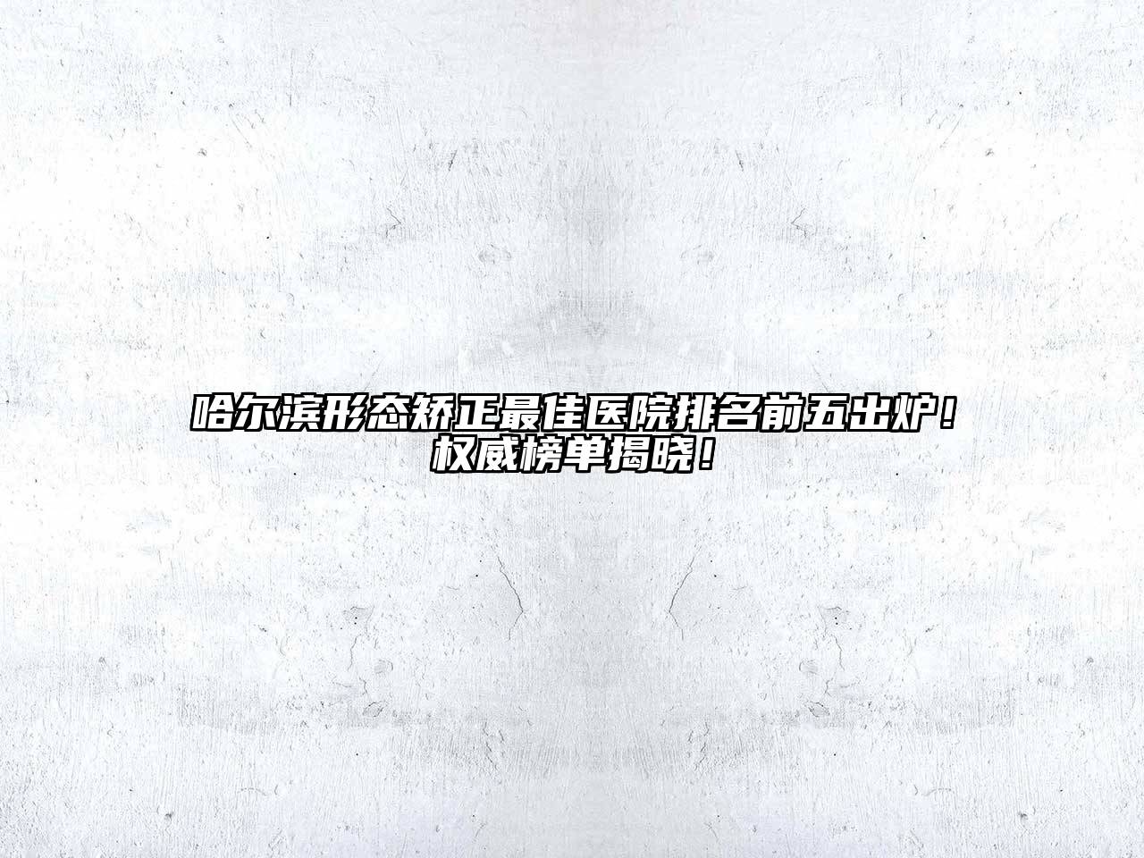 哈尔滨形态矫正最佳医院排名前五出炉！权威榜单揭晓！