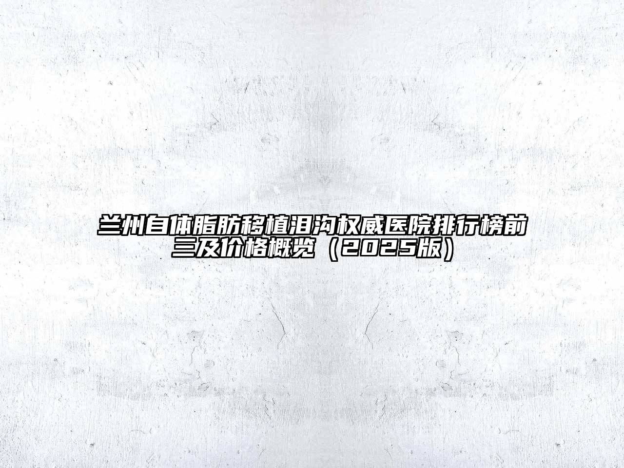 兰州自体脂肪移植泪沟权威医院排行榜前三及价格概览（2025版）