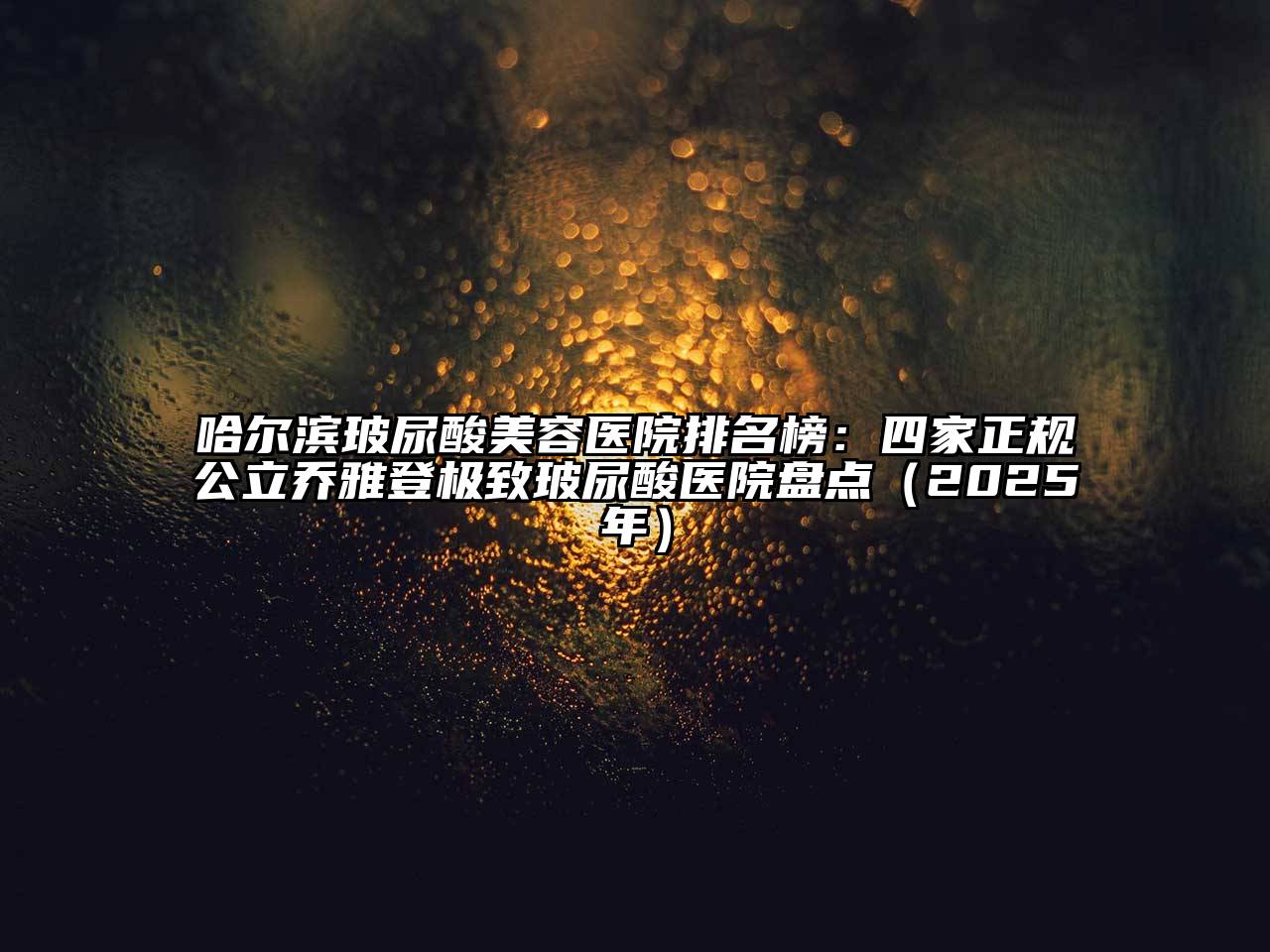 哈尔滨玻尿酸美容医院排名榜：四家正规公立乔雅登极致玻尿酸医院盘点（2025年）