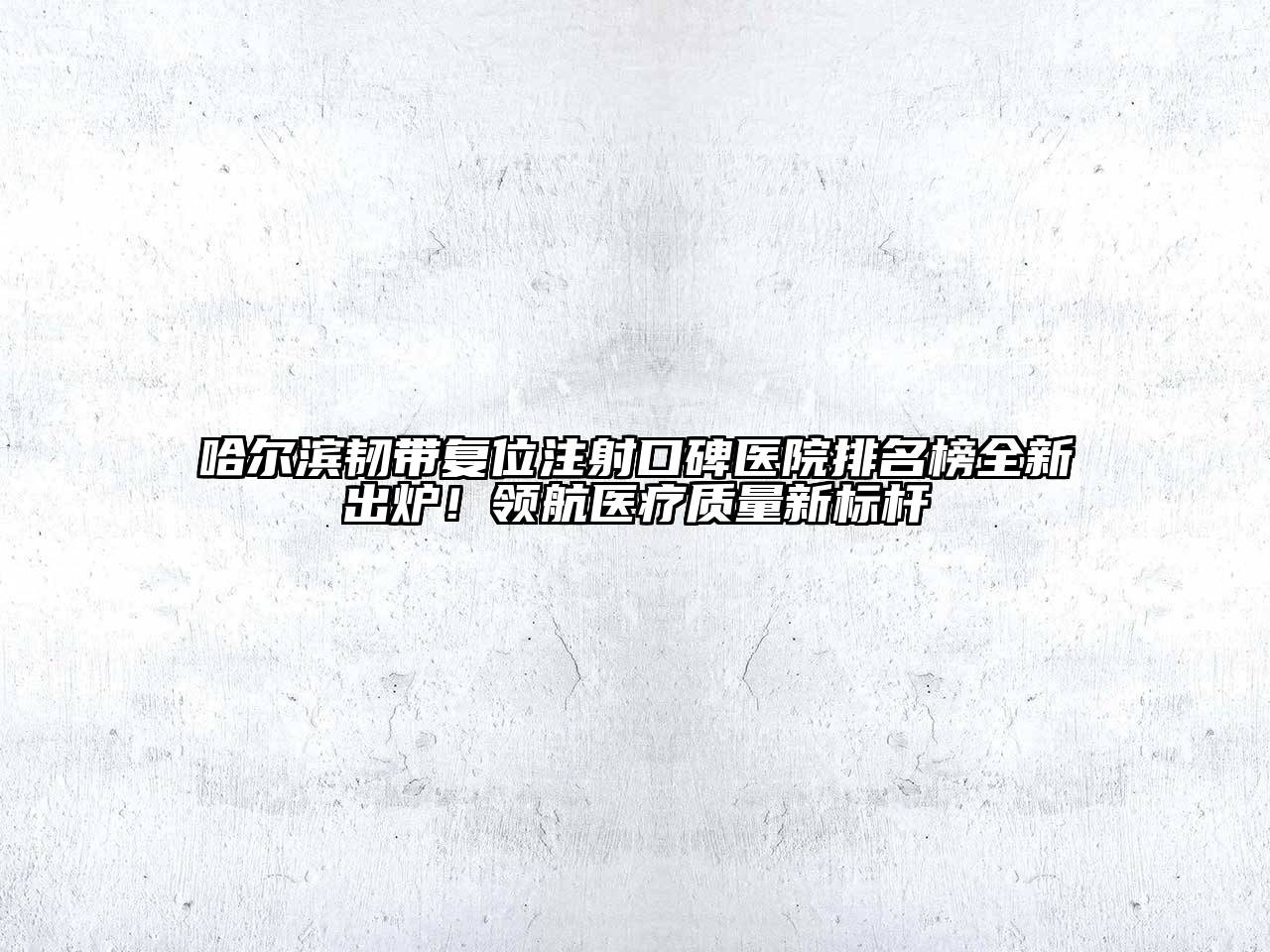 哈尔滨韧带复位注射口碑医院排名榜全新出炉！领航医疗质量新标杆