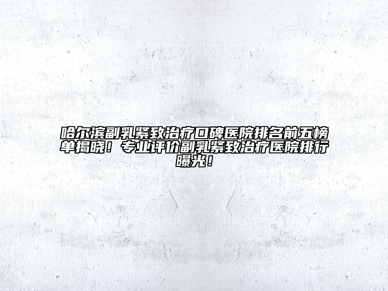 哈尔滨副乳紧致治疗口碑医院排名前五榜单揭晓！专业评价副乳紧致治疗医院排行曝光！