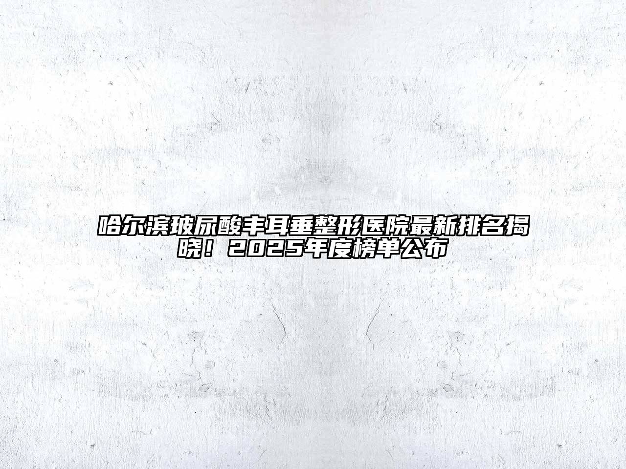哈尔滨玻尿酸丰耳垂整形医院最新排名揭晓！2025年度榜单公布