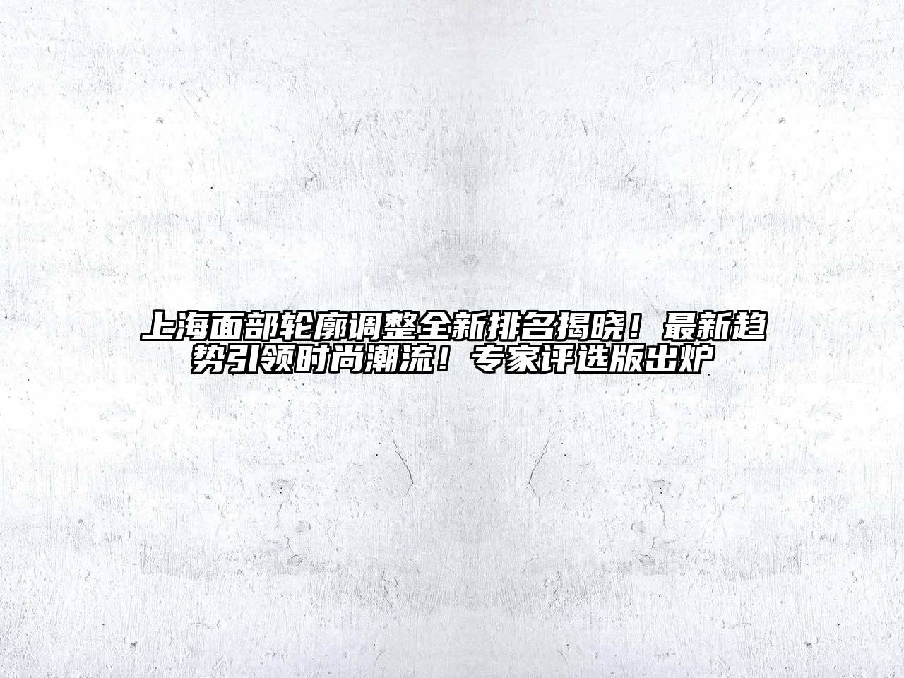 上海面部轮廓调整全新排名揭晓！最新趋势引领时尚潮流！专家评选版出炉