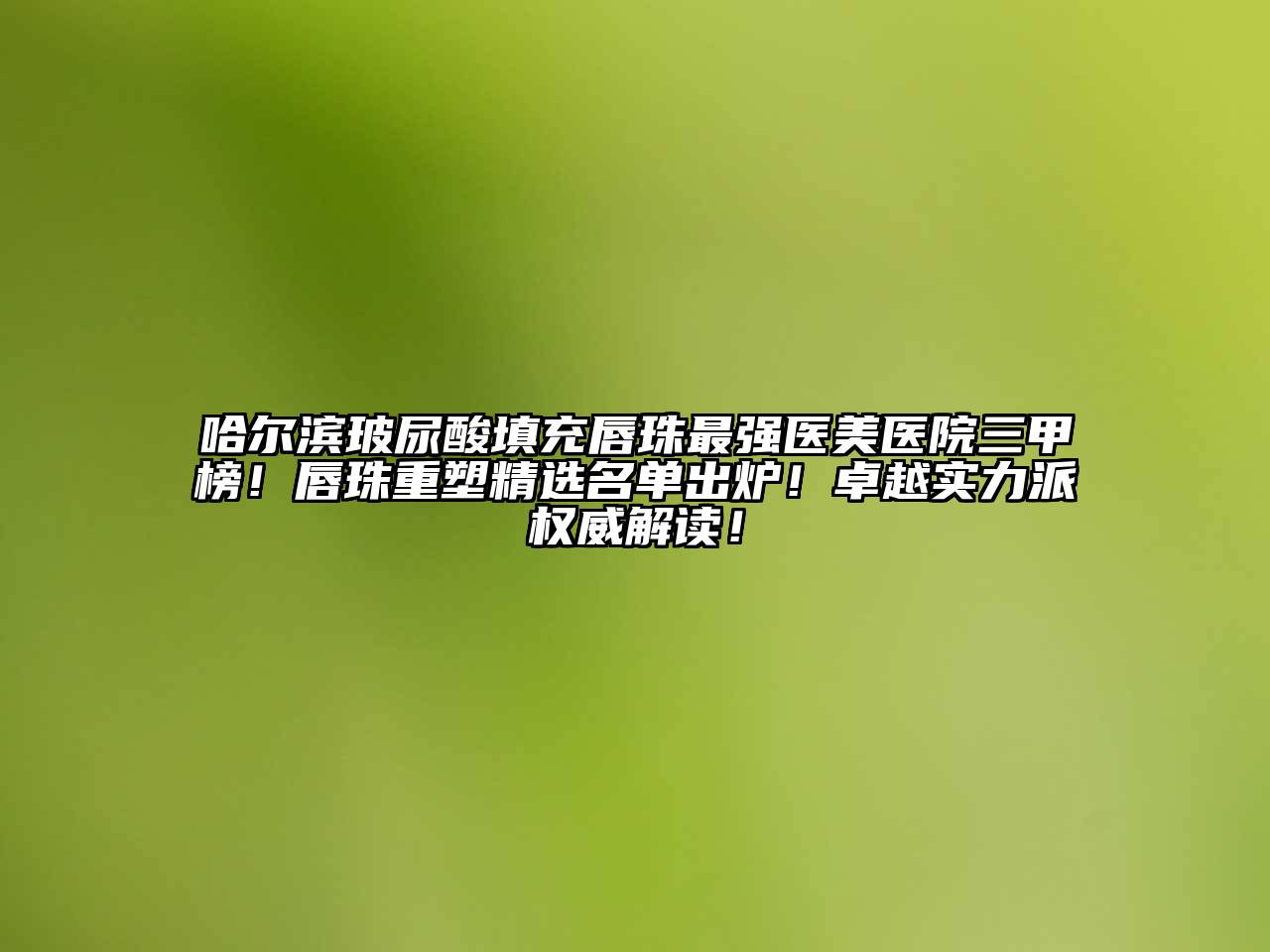 哈尔滨玻尿酸填充唇珠最强医美医院三甲榜！唇珠重塑精选名单出炉！卓越实力派权威解读！