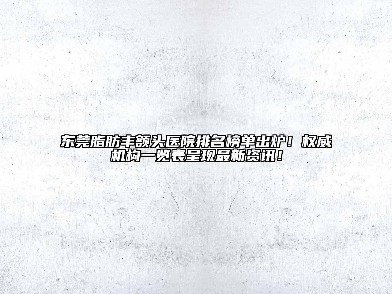 东莞脂肪丰额头医院排名榜单出炉！权威机构一览表呈现最新资讯！
