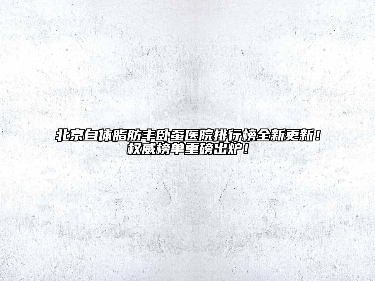 北京自体脂肪丰卧蚕医院排行榜全新更新！权威榜单重磅出炉！