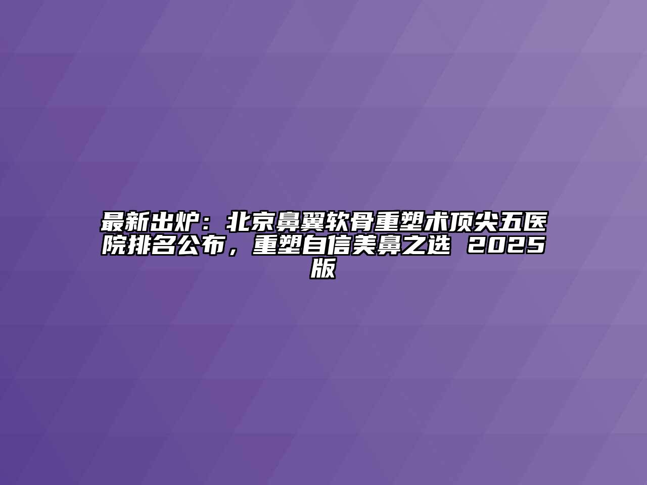最新出炉：北京鼻翼软骨重塑术顶尖五医院排名公布，重塑自信美鼻之选 2025版