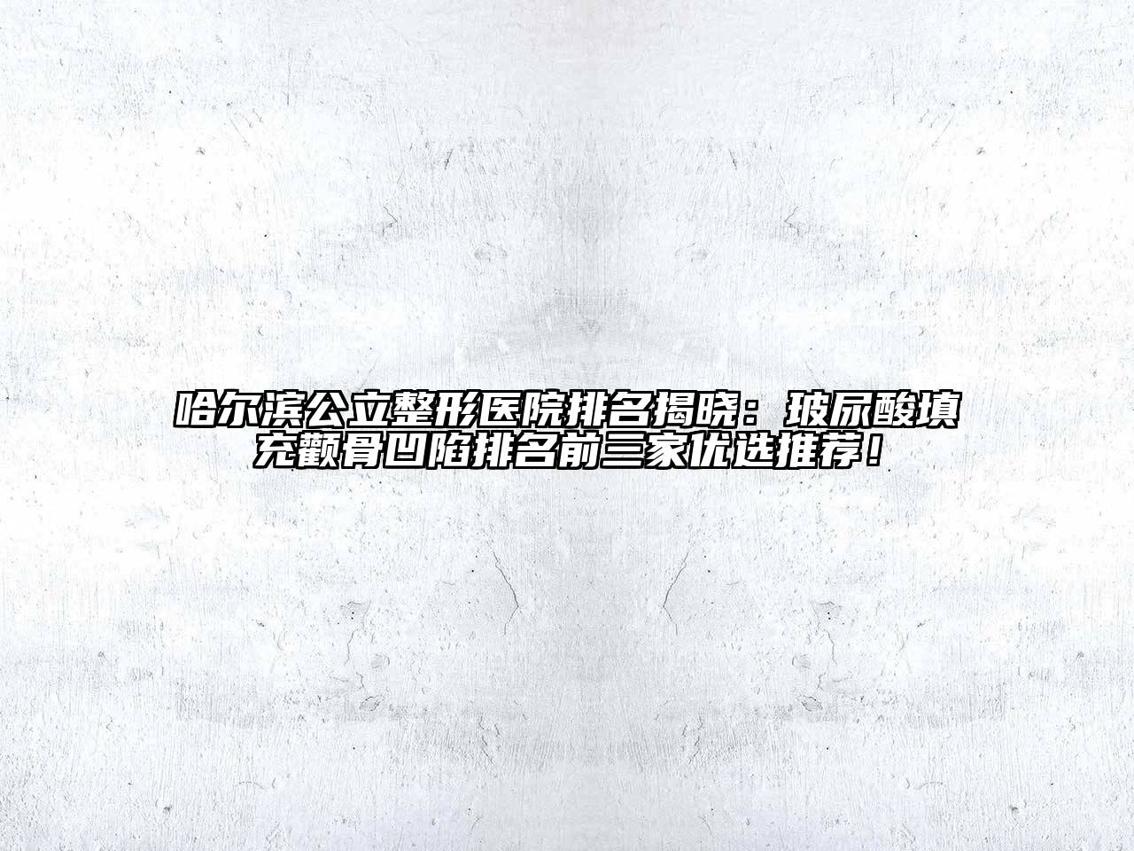 哈尔滨公立整形医院排名揭晓：玻尿酸填充颧骨凹陷排名前三家优选推荐！